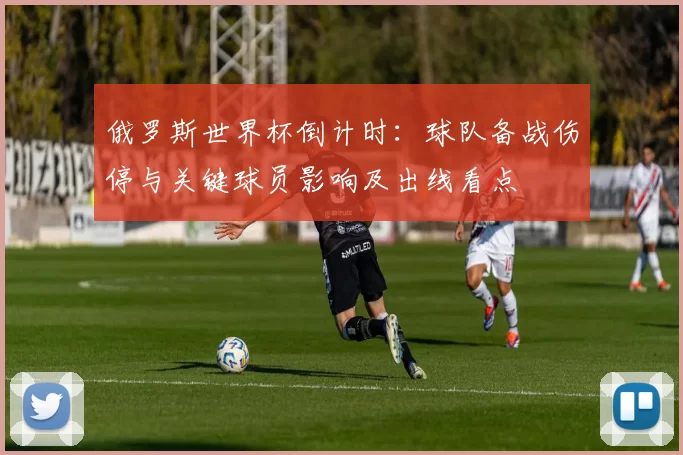 俄罗斯世界杯倒计时：球队备战伤停与关键球员影响及出线看点