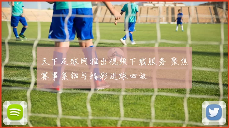 天下足球网推出视频下载服务 聚焦赛事集锦与精彩进球回放