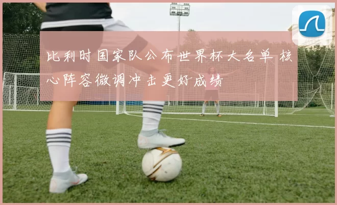 比利时国家队公布世界杯大名单 核心阵容微调冲击更好成绩