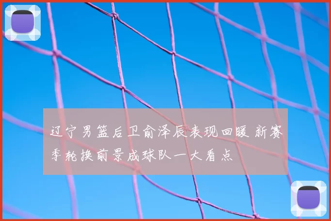 辽宁男篮后卫俞泽辰表现回暖 新赛季轮换前景成球队一大看点