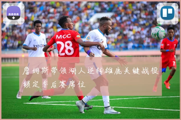 詹姆斯带领湖人逆转雄鹿关键战役锁定季后赛席位