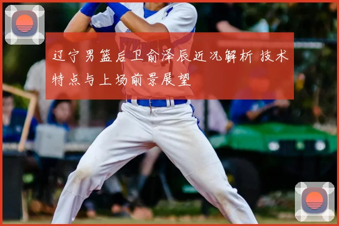 辽宁男篮后卫俞泽辰近况解析 技术特点与上场前景展望