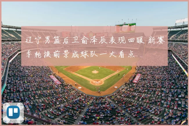 辽宁男篮后卫俞泽辰表现回暖 新赛季轮换前景成球队一大看点