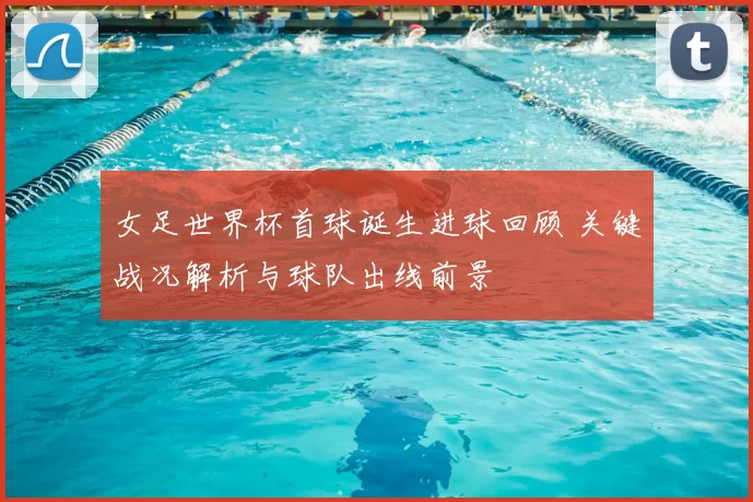 女足世界杯首球诞生进球回顾 关键战况解析与球队出线前景
