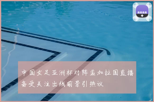 中国女足亚洲杯对阵孟加拉国直播备受关注出线前景引热议