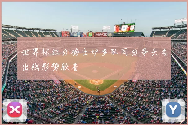 世界杯积分榜出炉多队同分争头名出线形势胶着