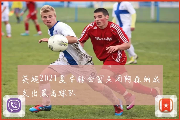 英超2021夏季转会窗关闭阿森纳成支出最高球队