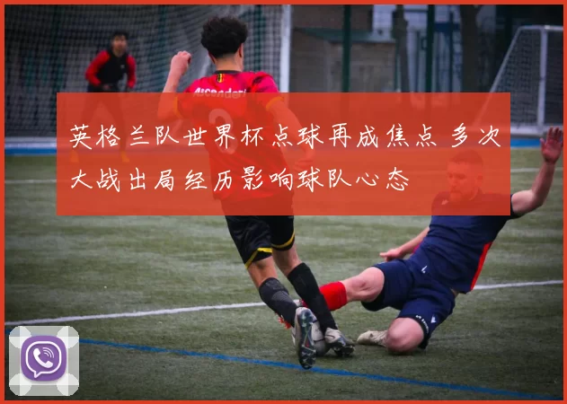 英格兰队世界杯点球再成焦点 多次大战出局经历影响球队心态