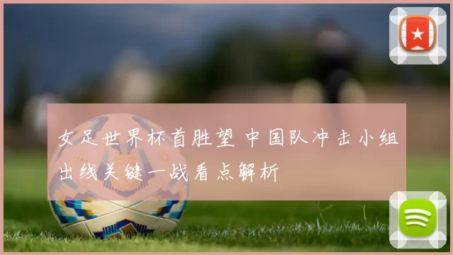 女足世界杯首胜望 中国队冲击小组出线关键一战看点解析