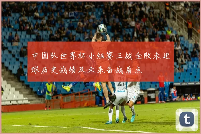 中国队世界杯小组赛三战全败未进球历史战绩及未来备战看点