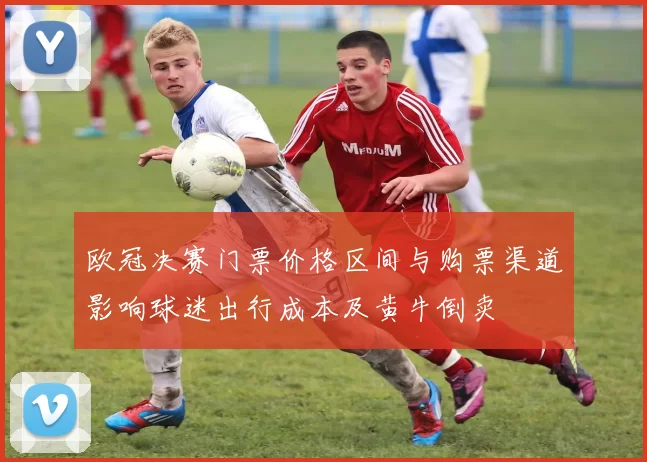 欧冠决赛门票价格区间与购票渠道影响球迷出行成本及黄牛倒卖