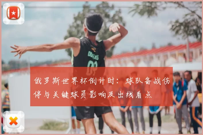 俄罗斯世界杯倒计时：球队备战伤停与关键球员影响及出线看点