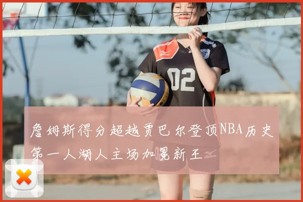 詹姆斯得分超越贾巴尔登顶NBA历史第一人湖人主场加冕新王