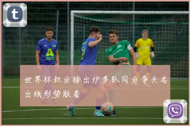 世界杯积分榜出炉多队同分争头名出线形势胶着