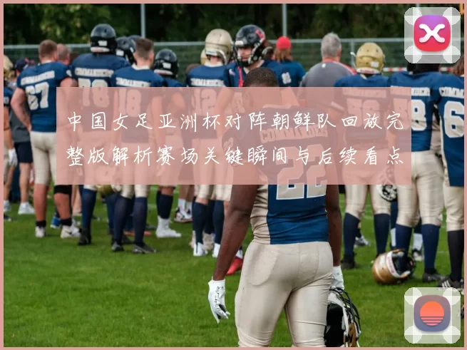中国女足亚洲杯对阵朝鲜队回放完整版解析赛场关键瞬间与后续看点