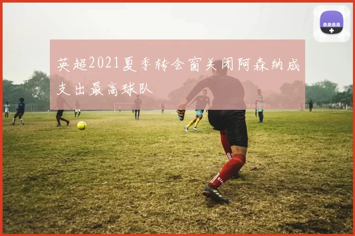 英超2021夏季转会窗关闭阿森纳成支出最高球队