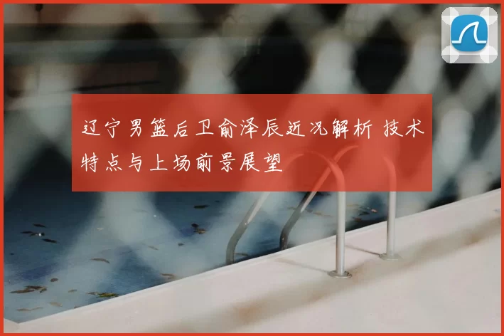 辽宁男篮后卫俞泽辰近况解析 技术特点与上场前景展望
