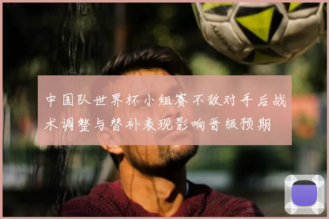 中国队世界杯小组赛不敌对手后战术调整与替补表现影响晋级预期