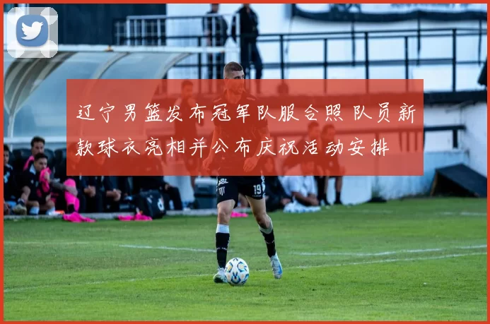 辽宁男篮发布冠军队服合照 队员新款球衣亮相并公布庆祝活动安排