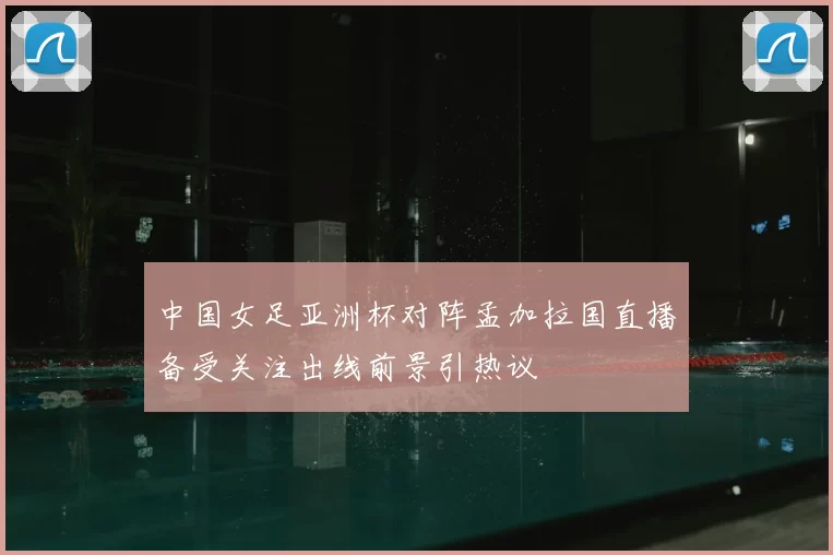 中国女足亚洲杯对阵孟加拉国直播备受关注出线前景引热议