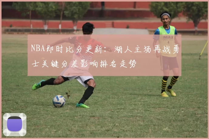 NBA即时比分更新：湖人主场再战勇士关键分差影响排名走势