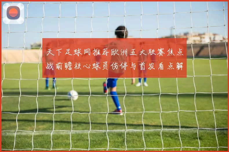 天下足球网推荐欧洲五大联赛焦点战前瞻核心球员伤停与首发看点解析