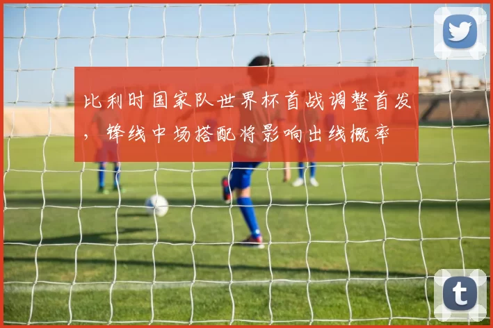 比利时国家队世界杯首战调整首发，锋线中场搭配将影响出线概率