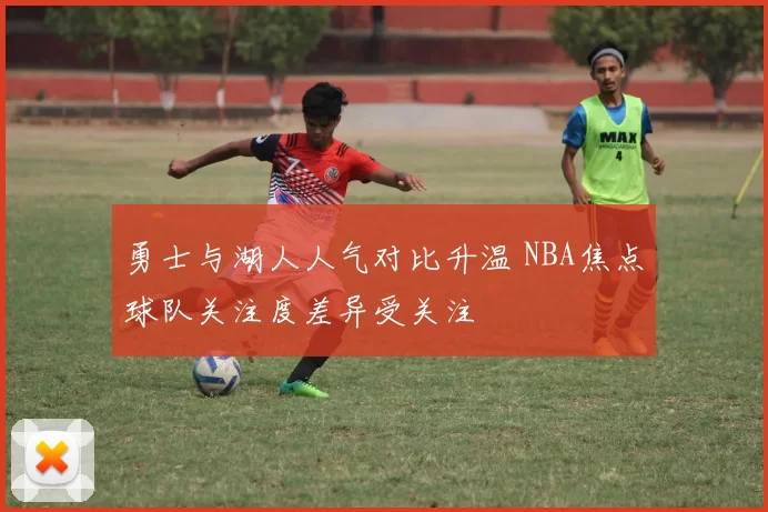 勇士与湖人人气对比升温 NBA焦点球队关注度差异受关注