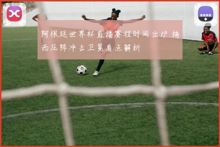 阿根廷世界杯直播赛程时间出炉 梅西压阵冲击卫冕看点解析