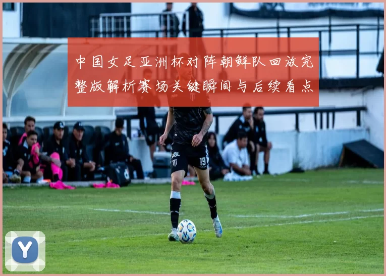 中国女足亚洲杯对阵朝鲜队回放完整版解析赛场关键瞬间与后续看点