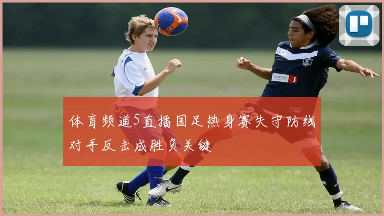 体育频道5直播国足热身赛失守防线对手反击成胜负关键