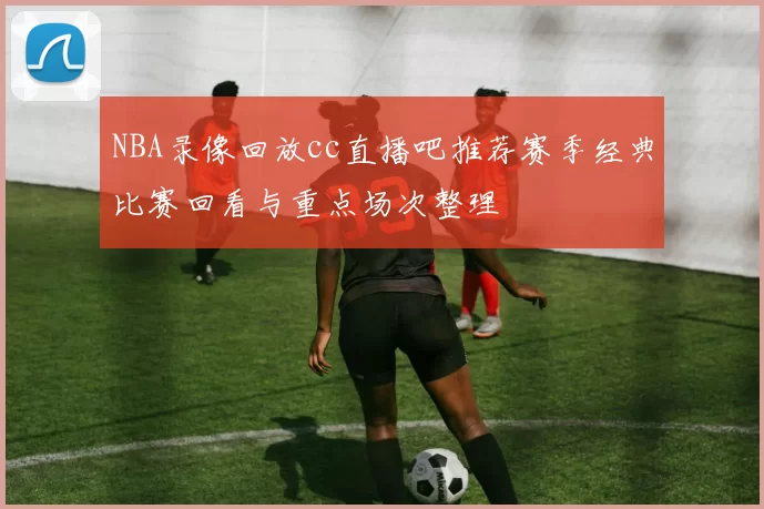 NBA录像回放cc直播吧推荐赛季经典比赛回看与重点场次整理