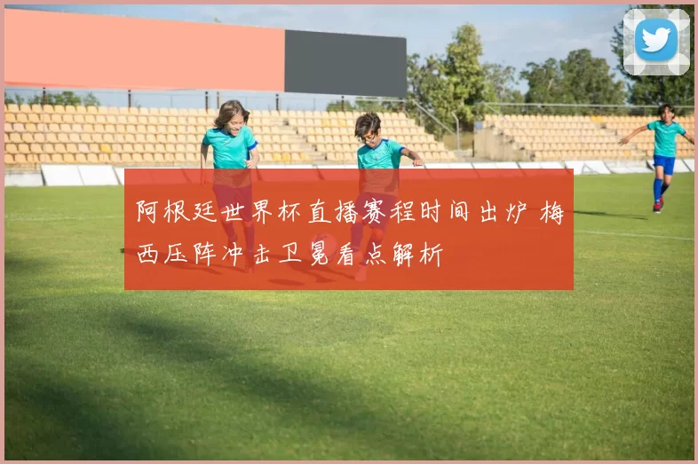 阿根廷世界杯直播赛程时间出炉 梅西压阵冲击卫冕看点解析