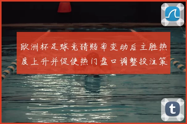 欧洲杯足球竞猜赔率变动后主胜热度上升并促使热门盘口调整投注策略