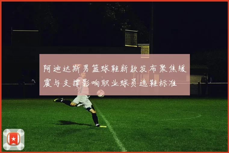 阿迪达斯男篮球鞋新款发布聚焦缓震与支撑影响职业球员选鞋标准